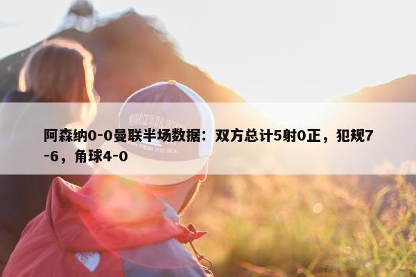 阿森纳0-0曼联半场数据：双方总计5射0正，犯规7-6，角球4-0