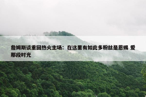 詹姆斯谈重回热火主场：在这里有如此多粉丝是恩赐 爱那段时光