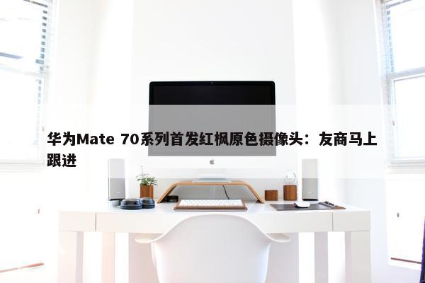 华为Mate 70系列首发红枫原色摄像头：友商马上跟进