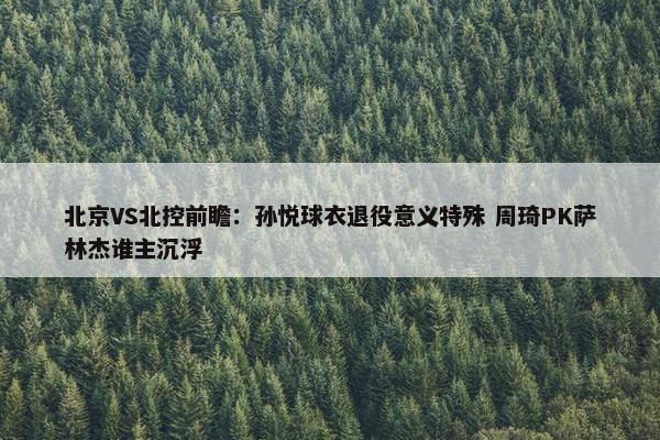 北京VS北控前瞻：孙悦球衣退役意义特殊 周琦PK萨林杰谁主沉浮