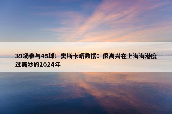 39场参与45球！奥斯卡晒数据：很高兴在上海海港度过美妙的2024年