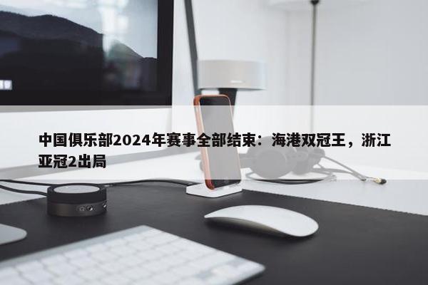 中国俱乐部2024年赛事全部结束：海港双冠王，浙江亚冠2出局