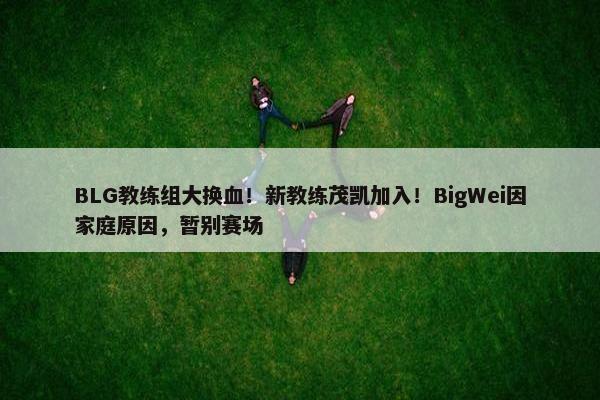 BLG教练组大换血！新教练茂凯加入！BigWei因家庭原因，暂别赛场