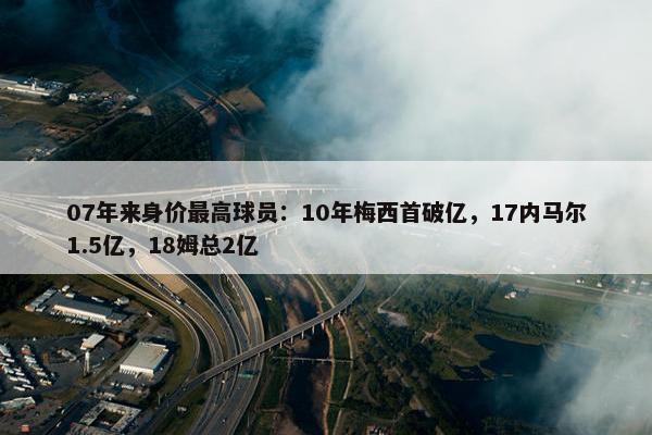 07年来身价最高球员：10年梅西首破亿，17内马尔1.5亿，18姆总2亿