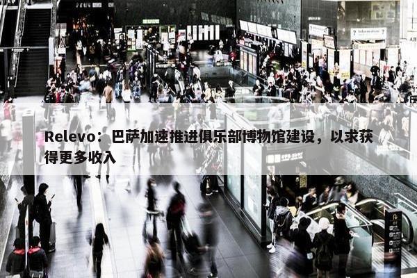 Relevo：巴萨加速推进俱乐部博物馆建设，以求获得更多收入