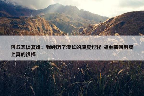 阿丘瓦谈复出：我经历了漫长的康复过程 能重新回到场上真的很棒