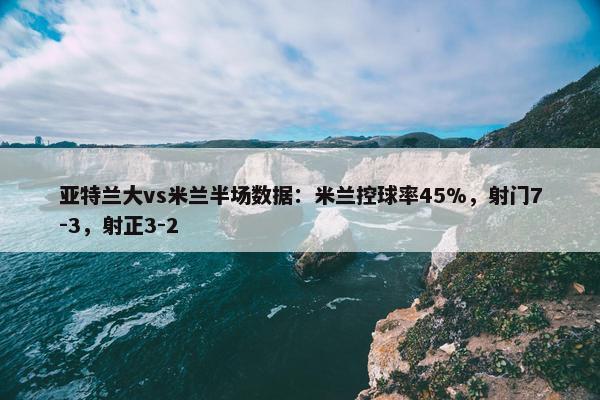 亚特兰大vs米兰半场数据：米兰控球率45%，射门7-3，射正3-2