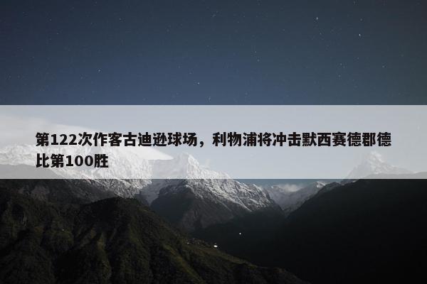 第122次作客古迪逊球场，利物浦将冲击默西赛德郡德比第100胜