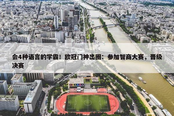 会4种语言的学霸！欧冠门神出圈：参加智商大赛，晋级决赛