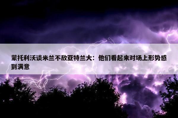 蒙托利沃谈米兰不敌亚特兰大：他们看起来对场上形势感到满意