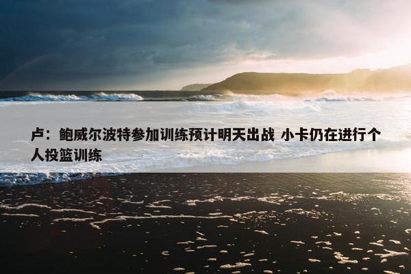 卢：鲍威尔波特参加训练预计明天出战 小卡仍在进行个人投篮训练