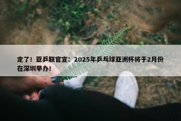 定了！亚乒联官宣：2025年乒乓球亚洲杯将于2月份在深圳举办！