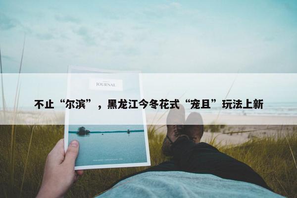 不止“尔滨”，黑龙江今冬花式“宠且”玩法上新