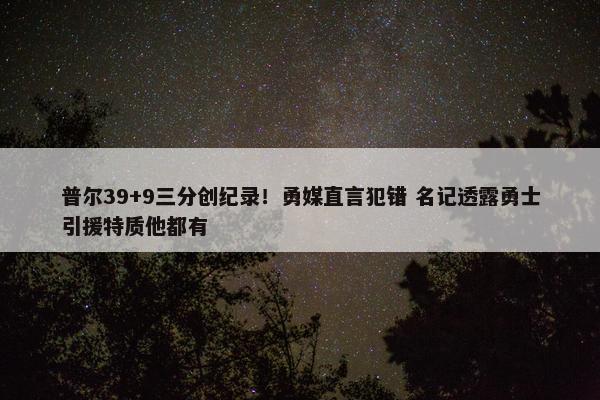 普尔39+9三分创纪录！勇媒直言犯错 名记透露勇士引援特质他都有