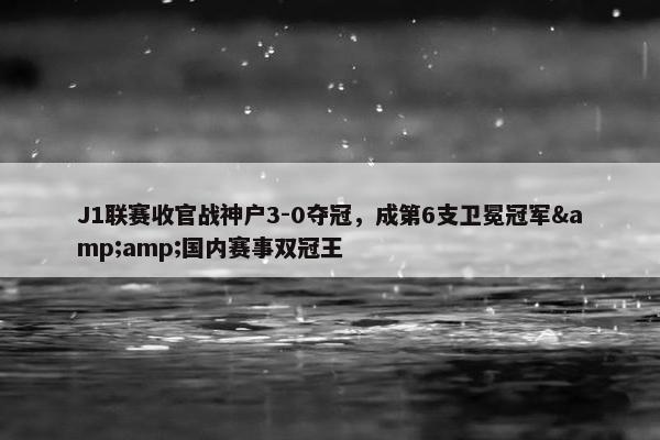 J1联赛收官战神户3-0夺冠，成第6支卫冕冠军&amp;国内赛事双冠王