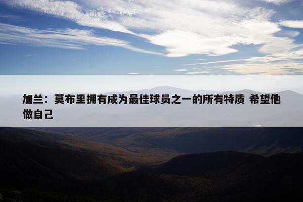 加兰：莫布里拥有成为最佳球员之一的所有特质 希望他做自己