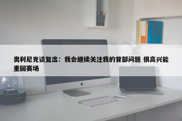 奥利尼克谈复出：我会继续关注我的背部问题 很高兴能重回赛场