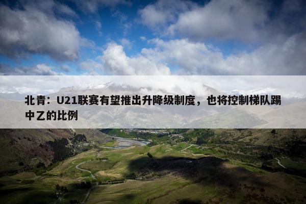 北青：U21联赛有望推出升降级制度，也将控制梯队踢中乙的比例