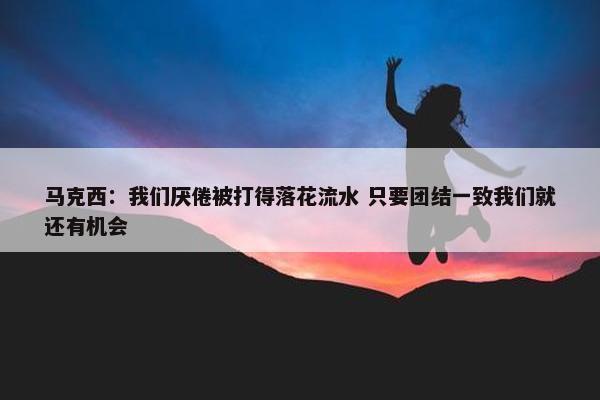 马克西：我们厌倦被打得落花流水 只要团结一致我们就还有机会