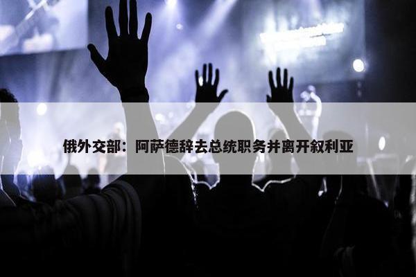 俄外交部：阿萨德辞去总统职务并离开叙利亚