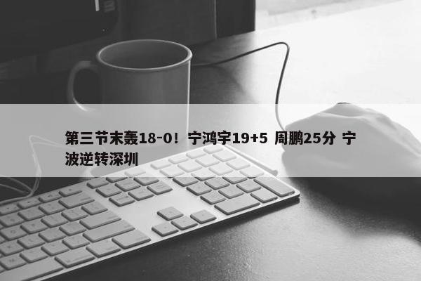 第三节末轰18-0！宁鸿宇19+5 周鹏25分 宁波逆转深圳