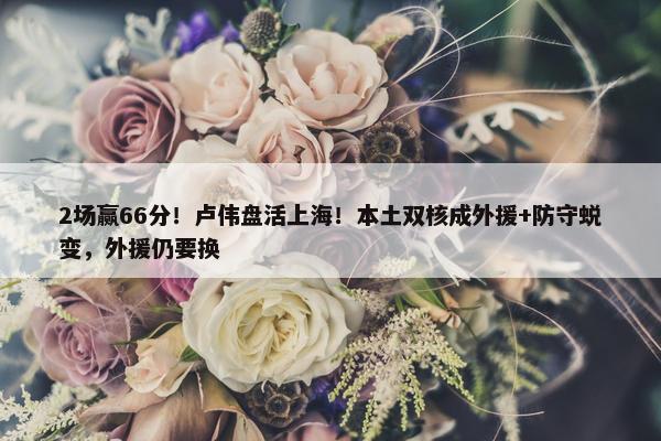 2场赢66分！卢伟盘活上海！本土双核成外援+防守蜕变，外援仍要换