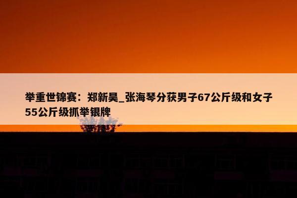 举重世锦赛：郑新昊_张海琴分获男子67公斤级和女子55公斤级抓举银牌