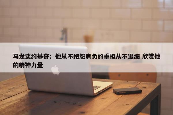 马龙谈约基奇：他从不抱怨肩负的重担从不退缩 欣赏他的精神力量