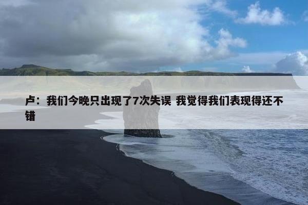 卢：我们今晚只出现了7次失误 我觉得我们表现得还不错