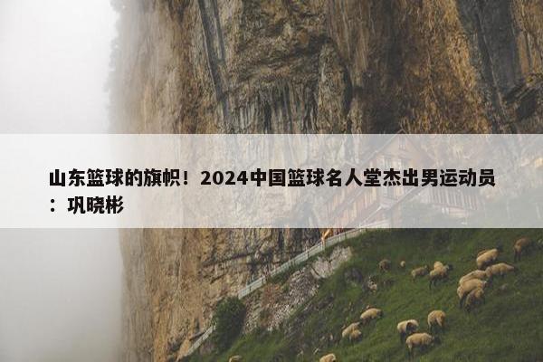 山东篮球的旗帜！2024中国篮球名人堂杰出男运动员：巩晓彬