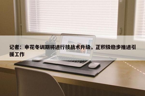 记者：申花冬训期将进行技战术升级，正积极稳步推进引援工作