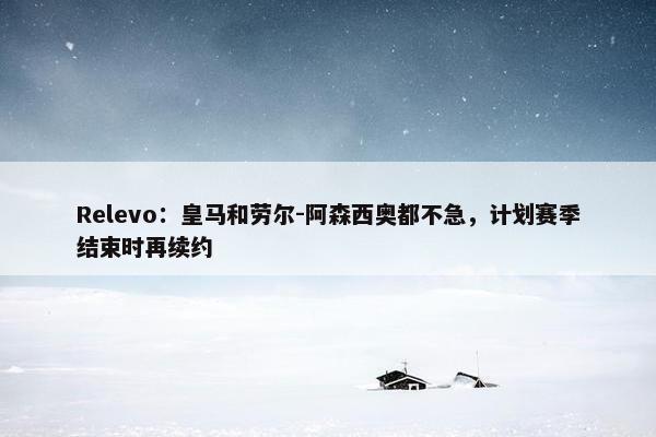 Relevo：皇马和劳尔-阿森西奥都不急，计划赛季结束时再续约