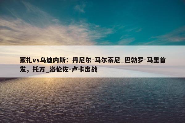 蒙扎vs乌迪内斯：丹尼尔-马尔蒂尼_巴勃罗-马里首发，托万_洛伦佐-卢卡出战