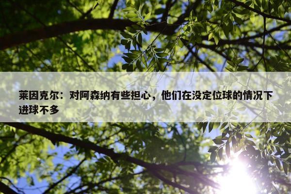 莱因克尔：对阿森纳有些担心，他们在没定位球的情况下进球不多