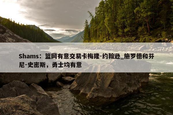 Shams：篮网有意交易卡梅隆-约翰逊_施罗德和芬尼-史密斯，勇士均有意