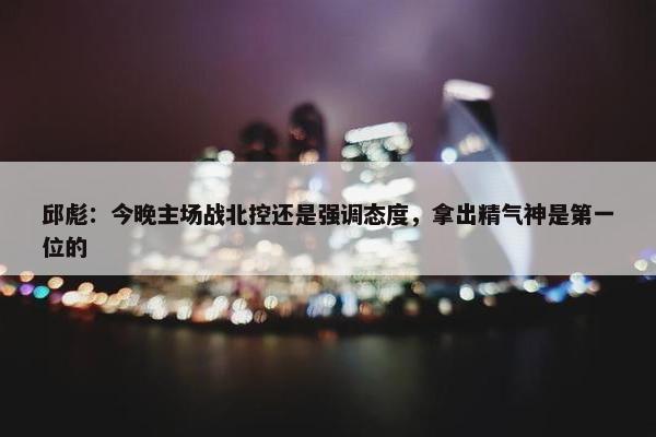 邱彪：今晚主场战北控还是强调态度，拿出精气神是第一位的