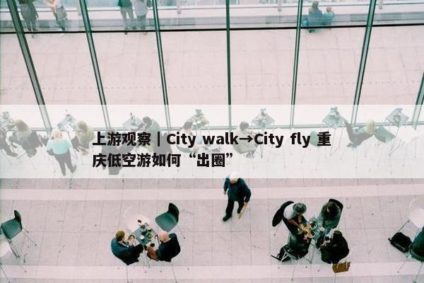 上游观察｜City walk→City fly 重庆低空游如何“出圈”