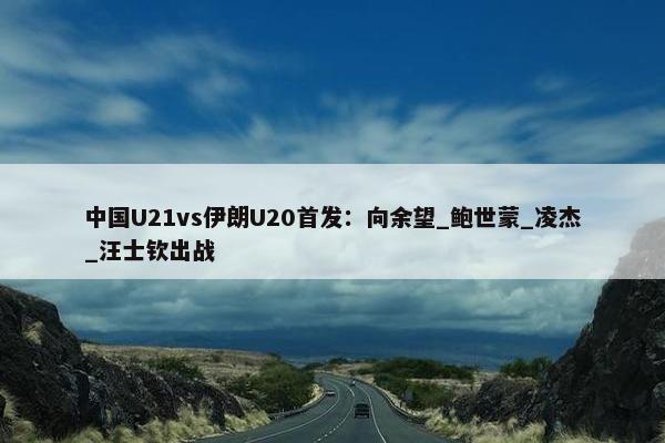 中国U21vs伊朗U20首发：向余望_鲍世蒙_凌杰_汪士钦出战