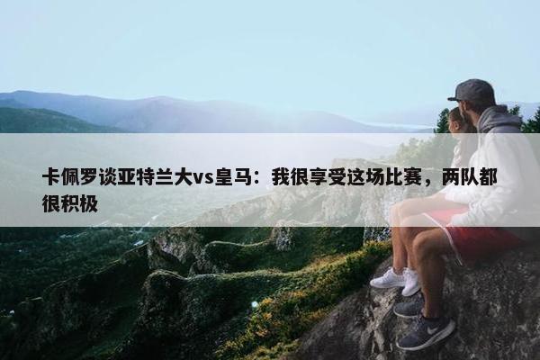 卡佩罗谈亚特兰大vs皇马：我很享受这场比赛，两队都很积极