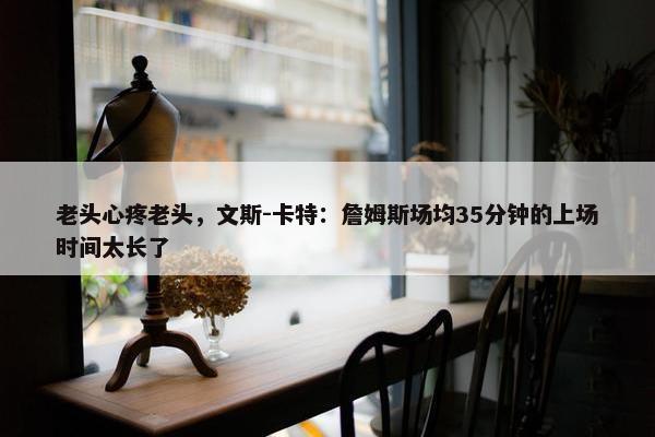 老头心疼老头，文斯-卡特：詹姆斯场均35分钟的上场时间太长了