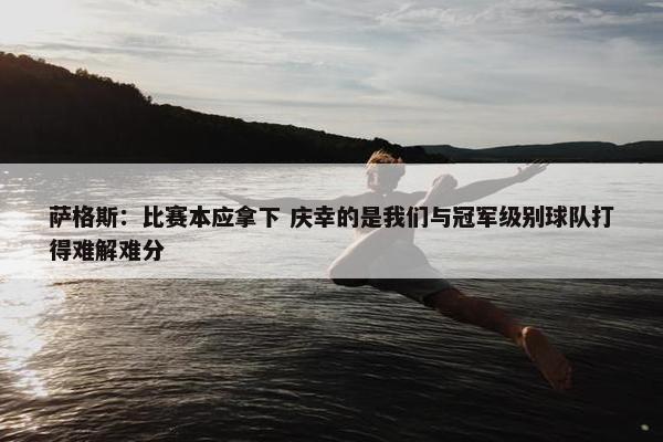 萨格斯：比赛本应拿下 庆幸的是我们与冠军级别球队打得难解难分