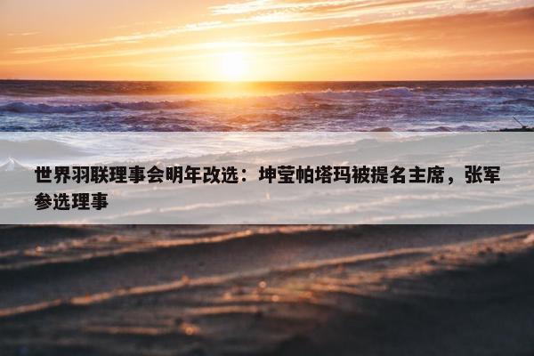 世界羽联理事会明年改选：坤莹帕塔玛被提名主席，张军参选理事