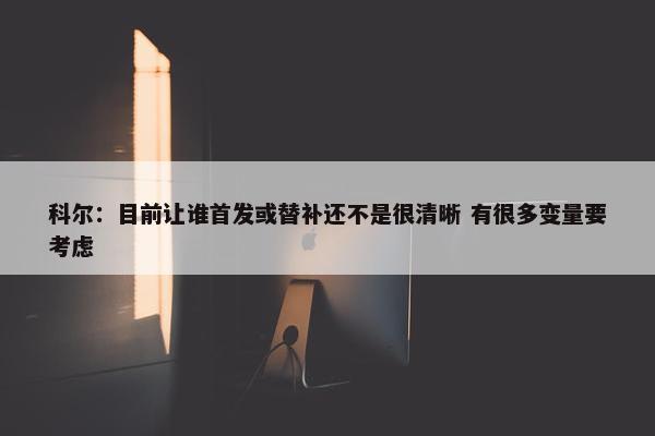 科尔：目前让谁首发或替补还不是很清晰 有很多变量要考虑