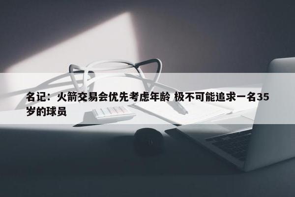 名记：火箭交易会优先考虑年龄 极不可能追求一名35岁的球员