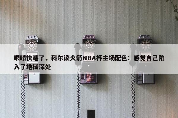 眼睛快瞎了，科尔谈火箭NBA杯主场配色：感觉自己陷入了地狱深处