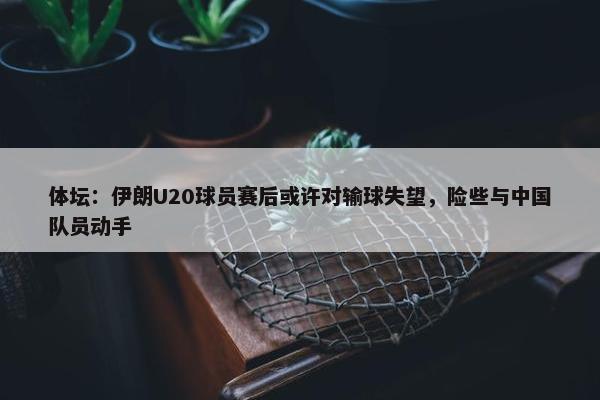 体坛：伊朗U20球员赛后或许对输球失望，险些与中国队员动手