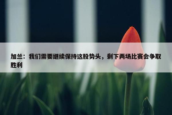 加兰：我们需要继续保持这股势头，剩下两场比赛会争取胜利