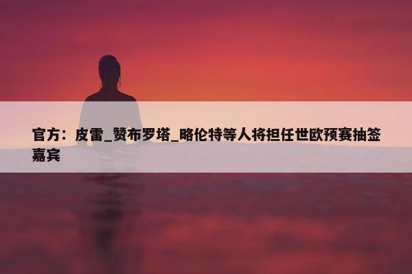 官方：皮雷_赞布罗塔_略伦特等人将担任世欧预赛抽签嘉宾