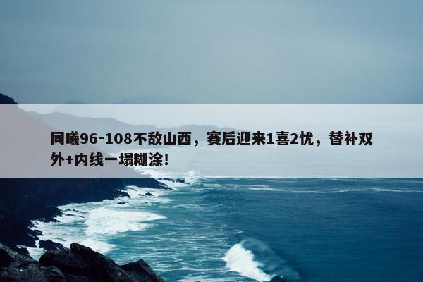 同曦96-108不敌山西，赛后迎来1喜2忧，替补双外+内线一塌糊涂！