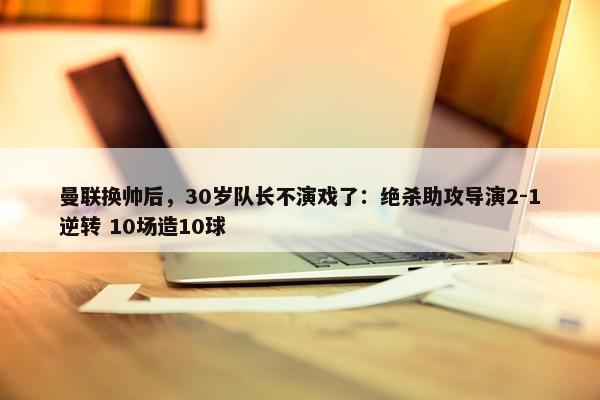 曼联换帅后，30岁队长不演戏了：绝杀助攻导演2-1逆转 10场造10球